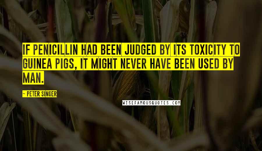 Peter Singer Quotes: If penicillin had been judged by its toxicity to guinea pigs, it might never have been used by man.