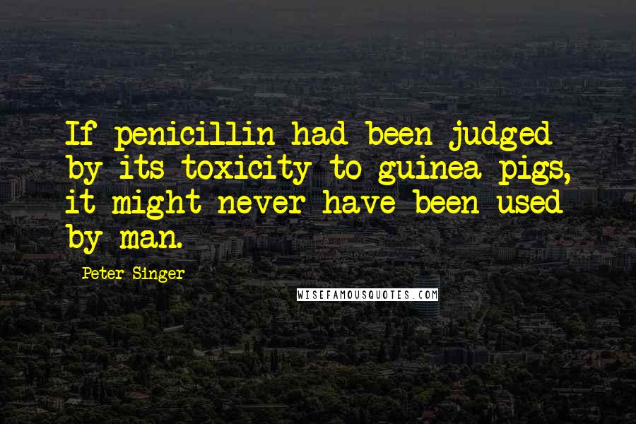 Peter Singer Quotes: If penicillin had been judged by its toxicity to guinea pigs, it might never have been used by man.