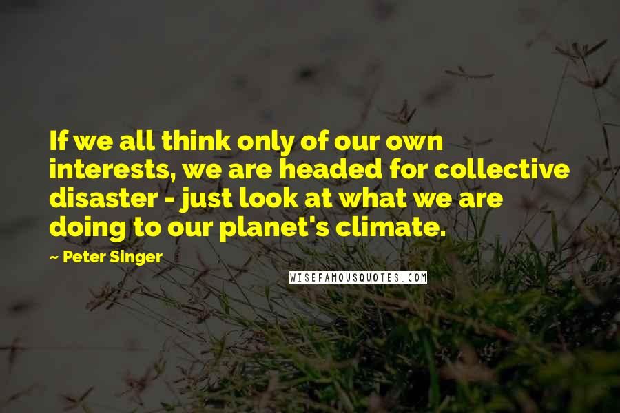 Peter Singer Quotes: If we all think only of our own interests, we are headed for collective disaster - just look at what we are doing to our planet's climate.