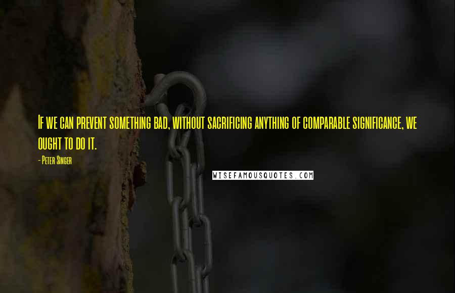 Peter Singer Quotes: If we can prevent something bad, without sacrificing anything of comparable significance, we ought to do it.