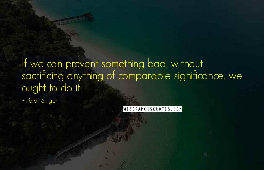 Peter Singer Quotes: If we can prevent something bad, without sacrificing anything of comparable significance, we ought to do it.