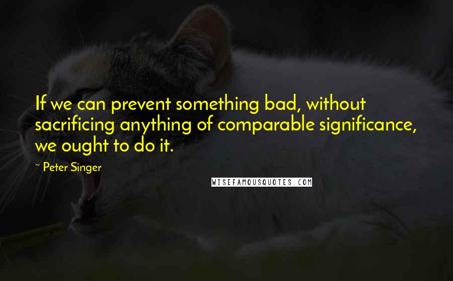 Peter Singer Quotes: If we can prevent something bad, without sacrificing anything of comparable significance, we ought to do it.
