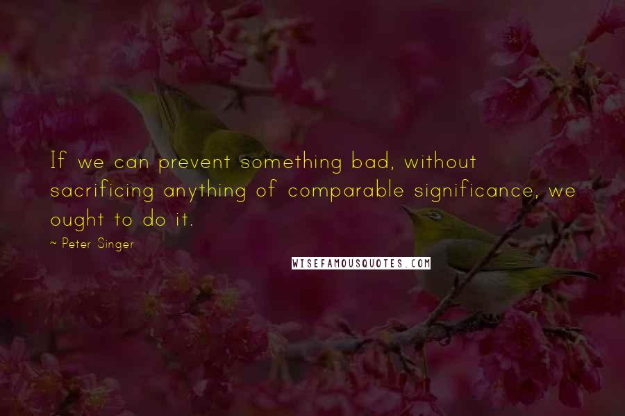 Peter Singer Quotes: If we can prevent something bad, without sacrificing anything of comparable significance, we ought to do it.