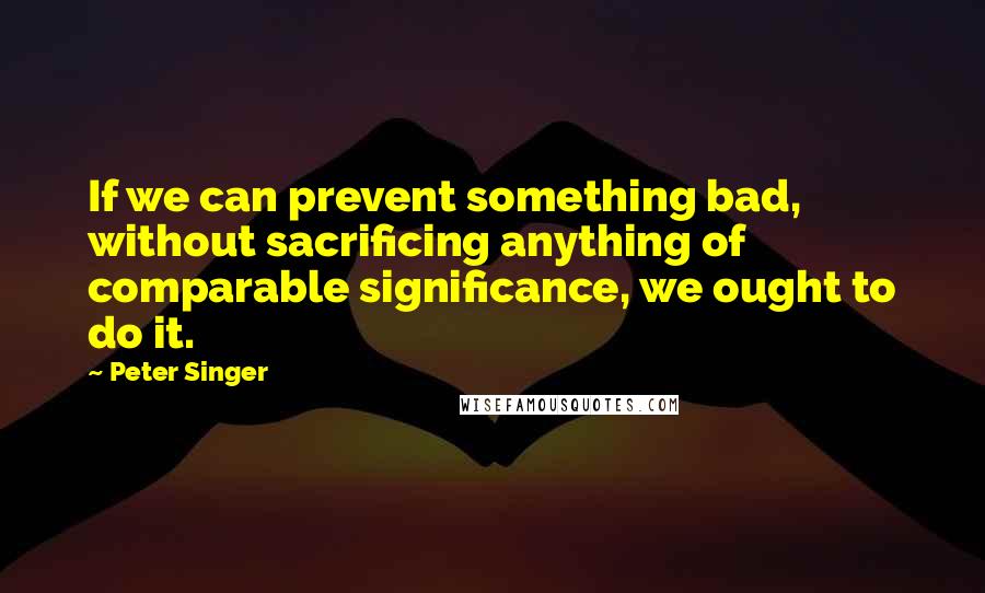 Peter Singer Quotes: If we can prevent something bad, without sacrificing anything of comparable significance, we ought to do it.