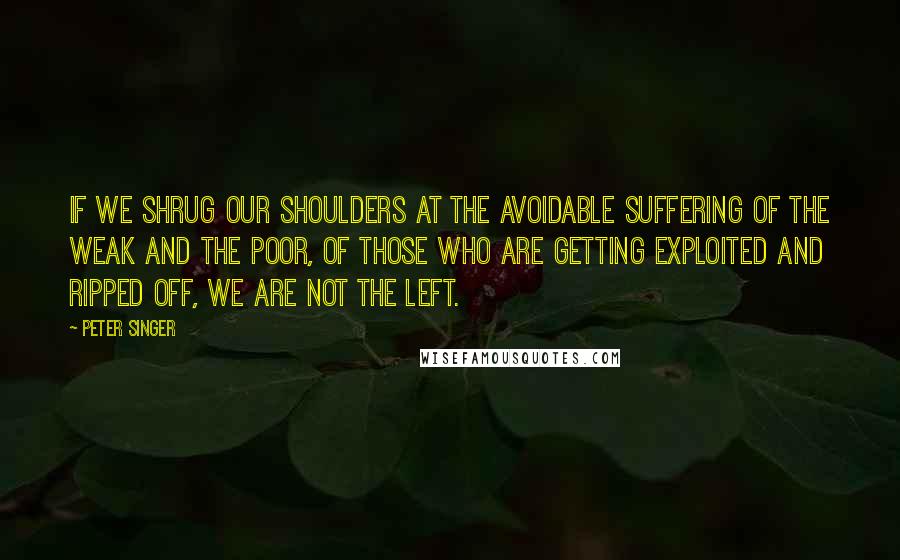 Peter Singer Quotes: If we shrug our shoulders at the avoidable suffering of the weak and the poor, of those who are getting exploited and ripped off, we are not the left.