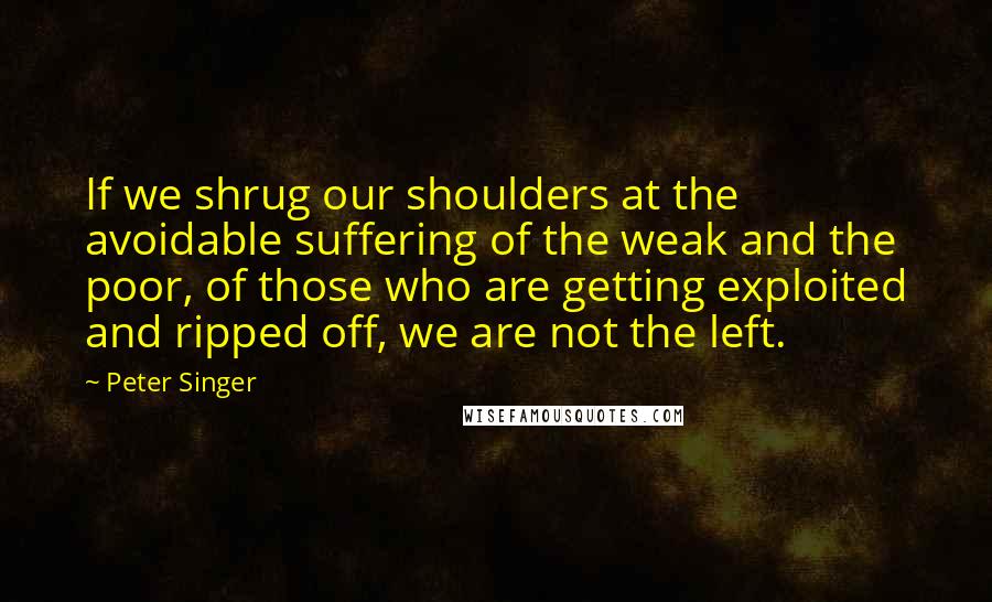 Peter Singer Quotes: If we shrug our shoulders at the avoidable suffering of the weak and the poor, of those who are getting exploited and ripped off, we are not the left.