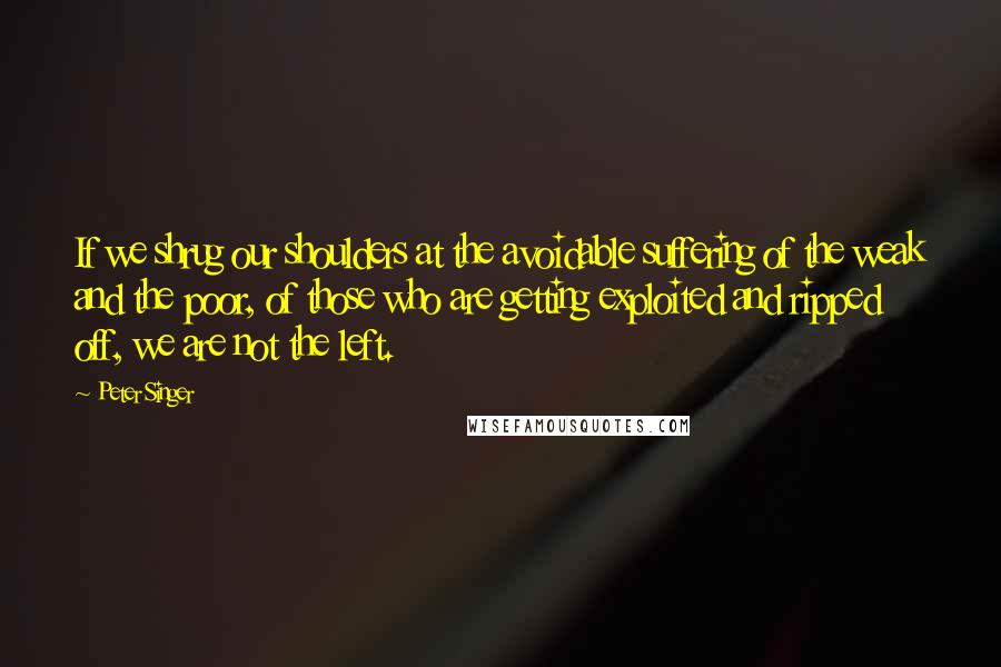 Peter Singer Quotes: If we shrug our shoulders at the avoidable suffering of the weak and the poor, of those who are getting exploited and ripped off, we are not the left.