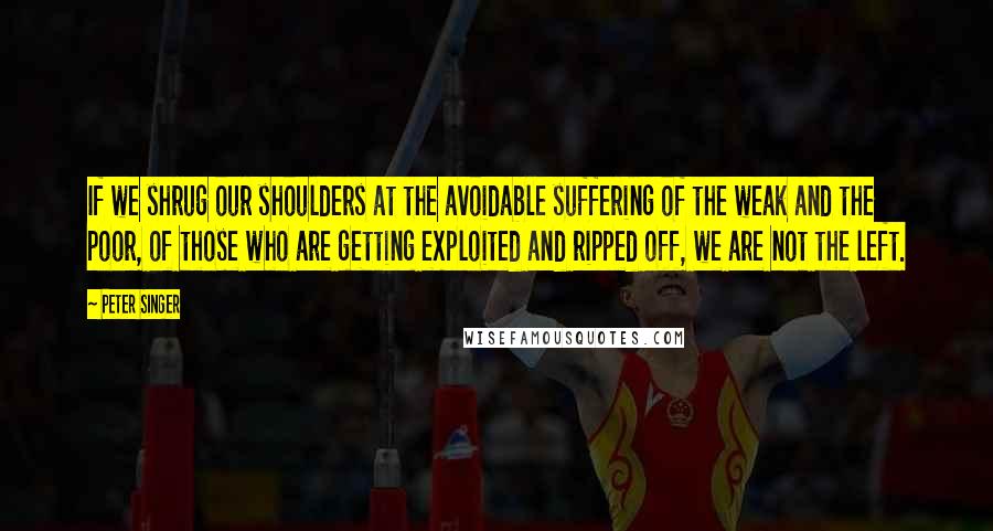 Peter Singer Quotes: If we shrug our shoulders at the avoidable suffering of the weak and the poor, of those who are getting exploited and ripped off, we are not the left.