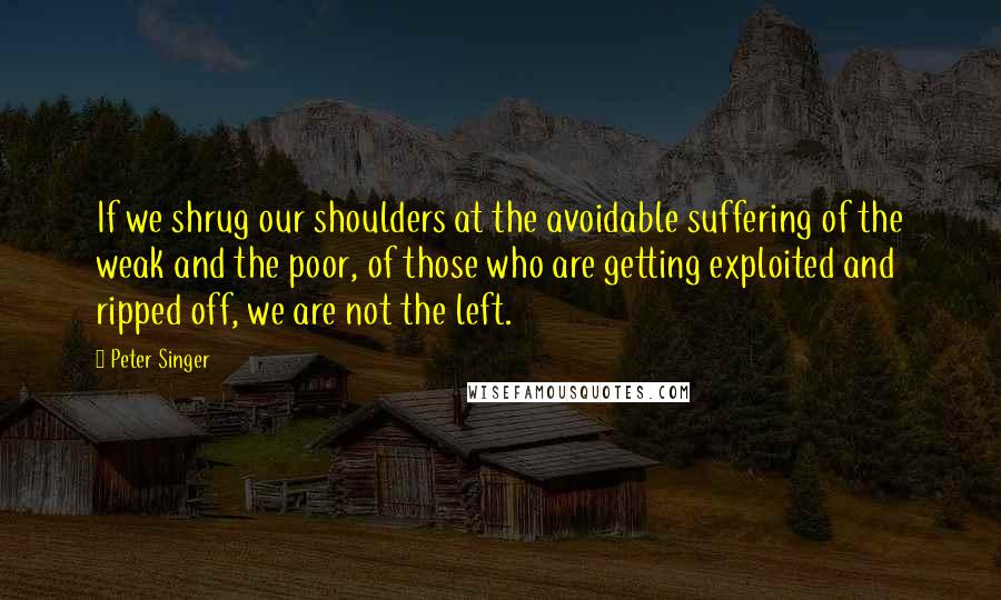 Peter Singer Quotes: If we shrug our shoulders at the avoidable suffering of the weak and the poor, of those who are getting exploited and ripped off, we are not the left.