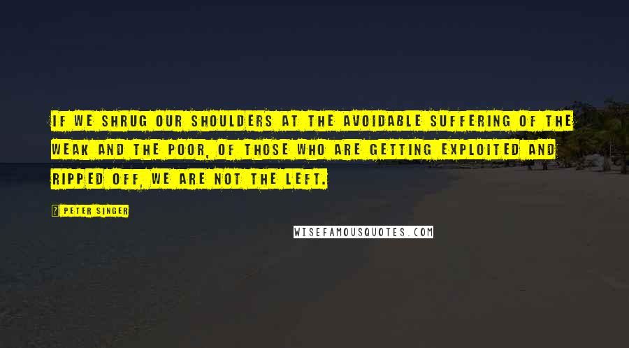 Peter Singer Quotes: If we shrug our shoulders at the avoidable suffering of the weak and the poor, of those who are getting exploited and ripped off, we are not the left.