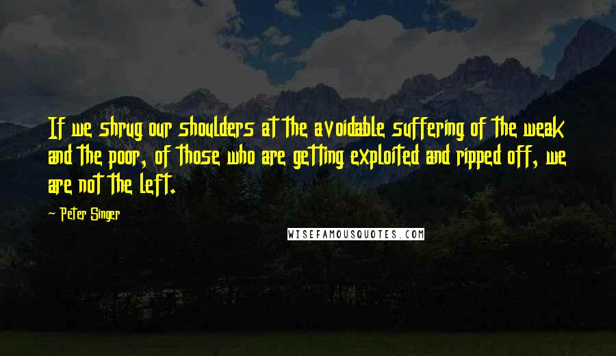 Peter Singer Quotes: If we shrug our shoulders at the avoidable suffering of the weak and the poor, of those who are getting exploited and ripped off, we are not the left.