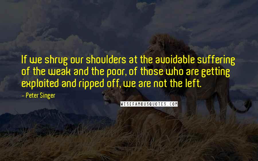 Peter Singer Quotes: If we shrug our shoulders at the avoidable suffering of the weak and the poor, of those who are getting exploited and ripped off, we are not the left.