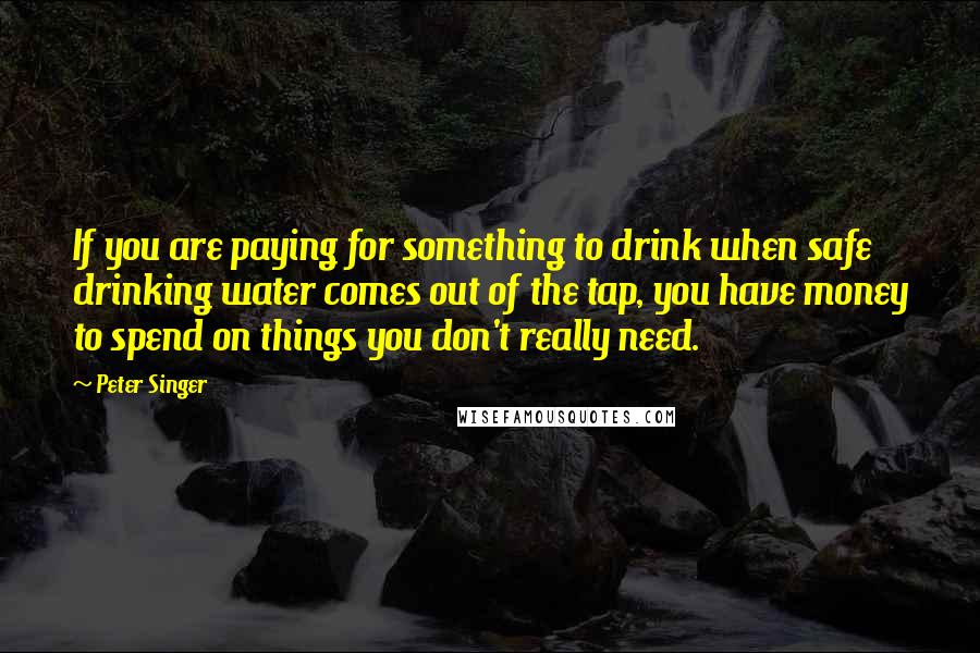 Peter Singer Quotes: If you are paying for something to drink when safe drinking water comes out of the tap, you have money to spend on things you don't really need.