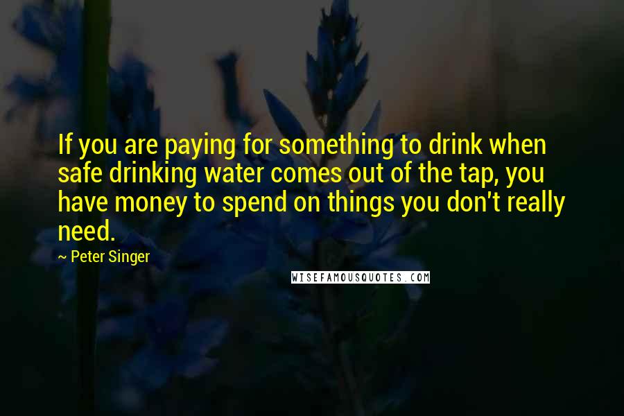 Peter Singer Quotes: If you are paying for something to drink when safe drinking water comes out of the tap, you have money to spend on things you don't really need.