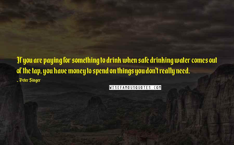 Peter Singer Quotes: If you are paying for something to drink when safe drinking water comes out of the tap, you have money to spend on things you don't really need.