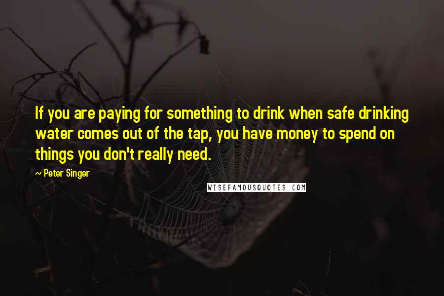 Peter Singer Quotes: If you are paying for something to drink when safe drinking water comes out of the tap, you have money to spend on things you don't really need.
