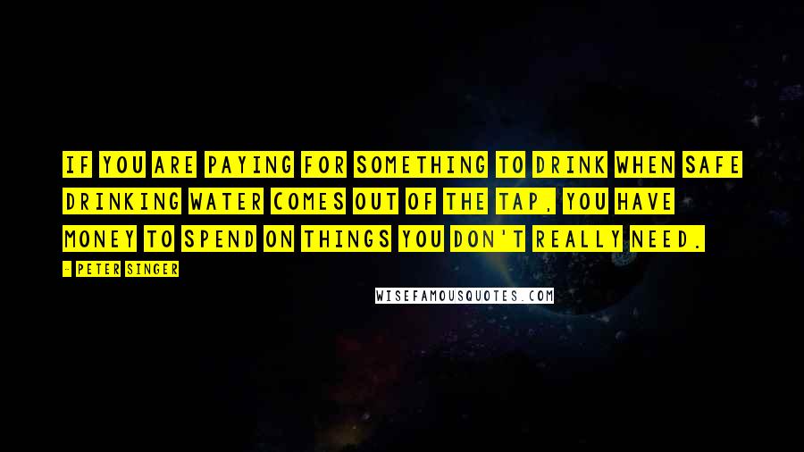 Peter Singer Quotes: If you are paying for something to drink when safe drinking water comes out of the tap, you have money to spend on things you don't really need.