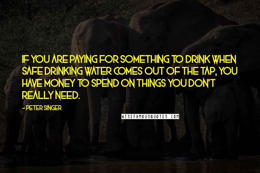 Peter Singer Quotes: If you are paying for something to drink when safe drinking water comes out of the tap, you have money to spend on things you don't really need.