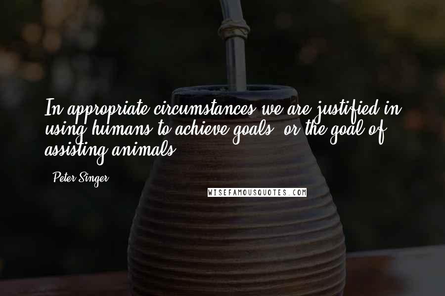 Peter Singer Quotes: In appropriate circumstances we are justified in using humans to achieve goals (or the goal of assisting animals).