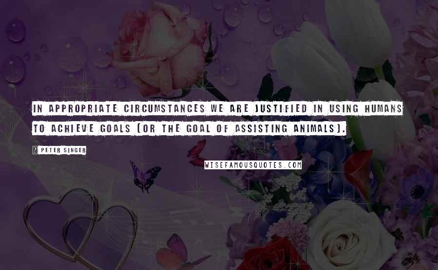 Peter Singer Quotes: In appropriate circumstances we are justified in using humans to achieve goals (or the goal of assisting animals).