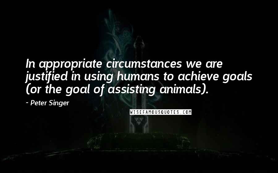 Peter Singer Quotes: In appropriate circumstances we are justified in using humans to achieve goals (or the goal of assisting animals).