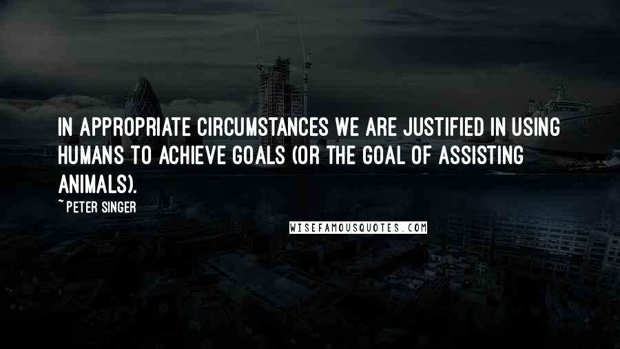 Peter Singer Quotes: In appropriate circumstances we are justified in using humans to achieve goals (or the goal of assisting animals).