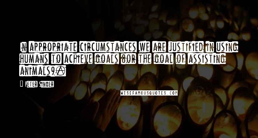 Peter Singer Quotes: In appropriate circumstances we are justified in using humans to achieve goals (or the goal of assisting animals).