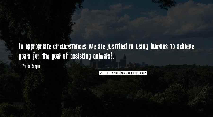 Peter Singer Quotes: In appropriate circumstances we are justified in using humans to achieve goals (or the goal of assisting animals).