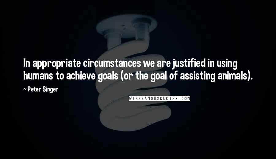 Peter Singer Quotes: In appropriate circumstances we are justified in using humans to achieve goals (or the goal of assisting animals).