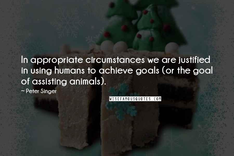 Peter Singer Quotes: In appropriate circumstances we are justified in using humans to achieve goals (or the goal of assisting animals).