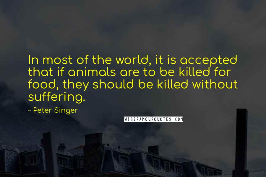 Peter Singer Quotes: In most of the world, it is accepted that if animals are to be killed for food, they should be killed without suffering.