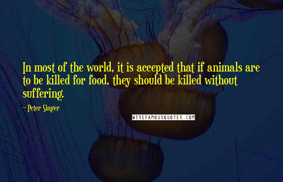 Peter Singer Quotes: In most of the world, it is accepted that if animals are to be killed for food, they should be killed without suffering.