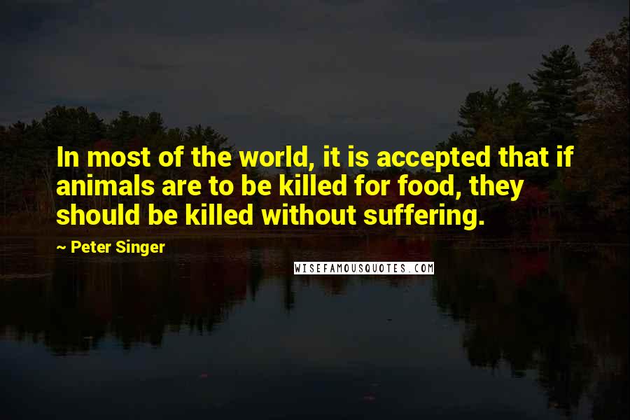 Peter Singer Quotes: In most of the world, it is accepted that if animals are to be killed for food, they should be killed without suffering.