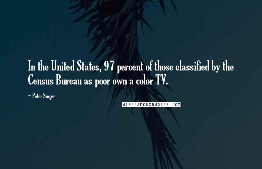 Peter Singer Quotes: In the United States, 97 percent of those classified by the Census Bureau as poor own a color TV.