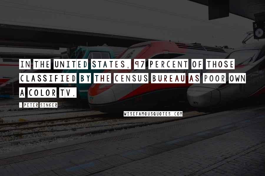 Peter Singer Quotes: In the United States, 97 percent of those classified by the Census Bureau as poor own a color TV.
