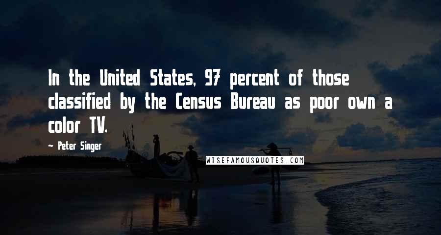 Peter Singer Quotes: In the United States, 97 percent of those classified by the Census Bureau as poor own a color TV.