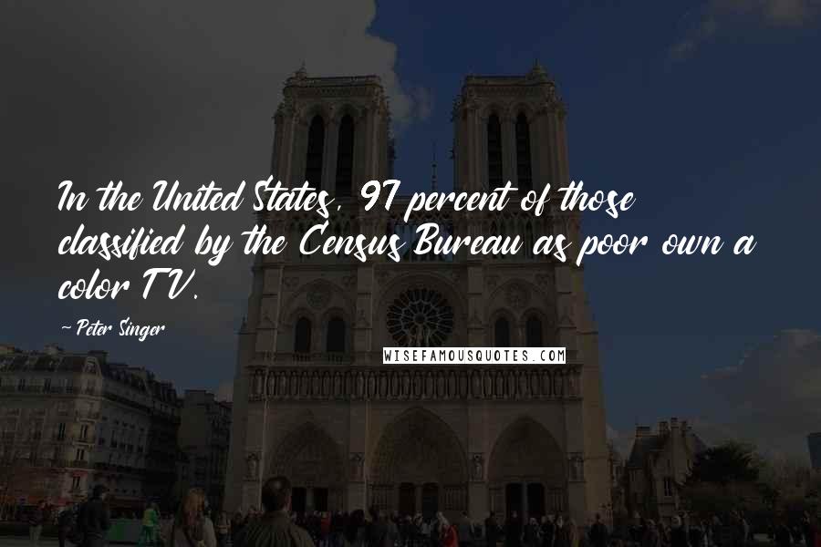 Peter Singer Quotes: In the United States, 97 percent of those classified by the Census Bureau as poor own a color TV.