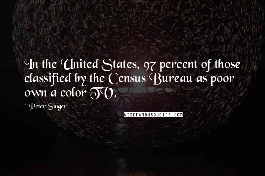 Peter Singer Quotes: In the United States, 97 percent of those classified by the Census Bureau as poor own a color TV.