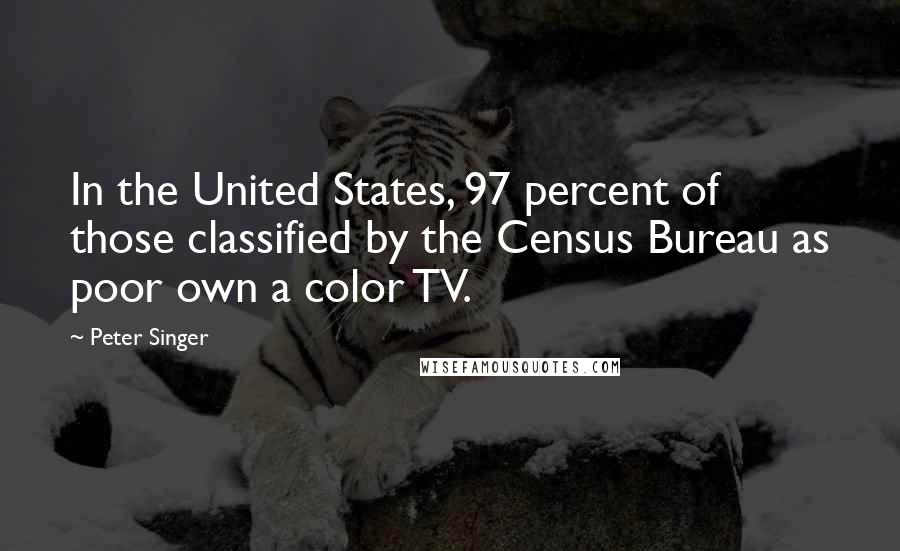 Peter Singer Quotes: In the United States, 97 percent of those classified by the Census Bureau as poor own a color TV.