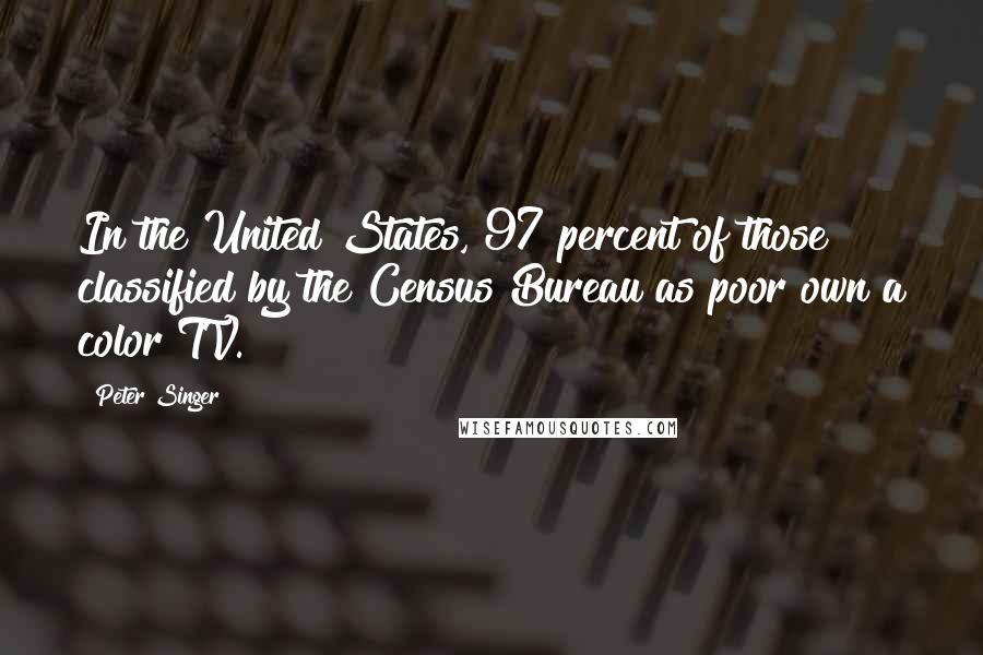 Peter Singer Quotes: In the United States, 97 percent of those classified by the Census Bureau as poor own a color TV.