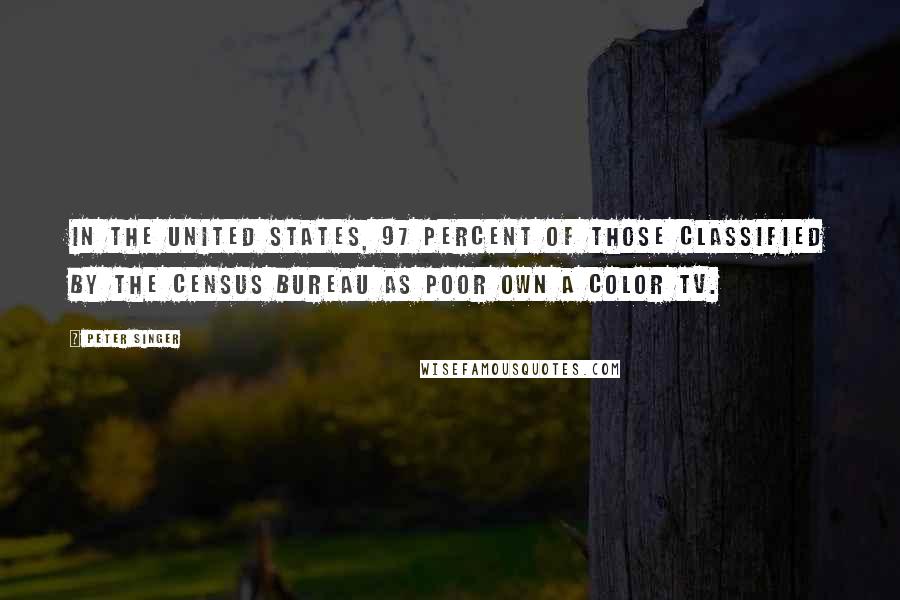 Peter Singer Quotes: In the United States, 97 percent of those classified by the Census Bureau as poor own a color TV.