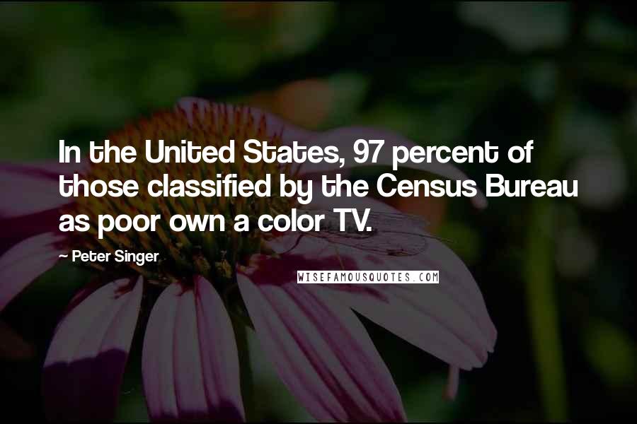 Peter Singer Quotes: In the United States, 97 percent of those classified by the Census Bureau as poor own a color TV.