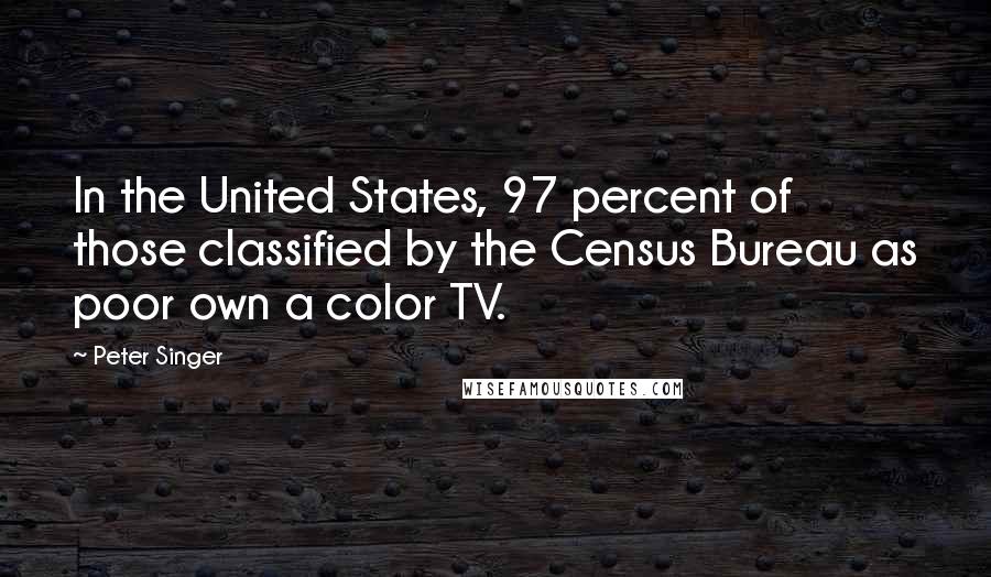 Peter Singer Quotes: In the United States, 97 percent of those classified by the Census Bureau as poor own a color TV.