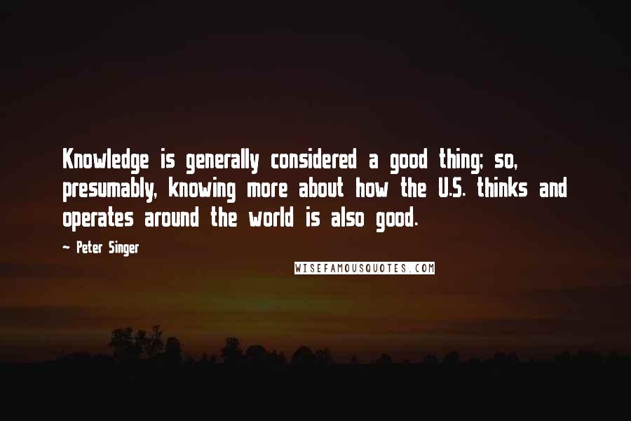 Peter Singer Quotes: Knowledge is generally considered a good thing; so, presumably, knowing more about how the U.S. thinks and operates around the world is also good.