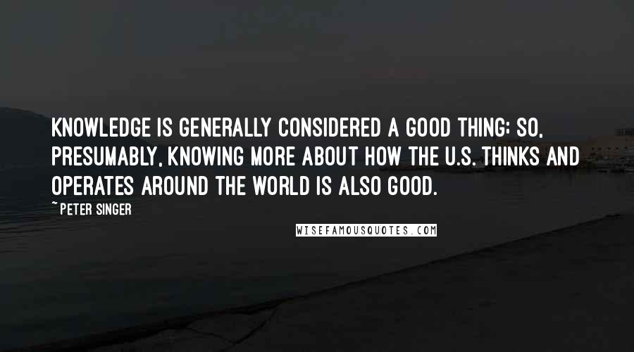 Peter Singer Quotes: Knowledge is generally considered a good thing; so, presumably, knowing more about how the U.S. thinks and operates around the world is also good.