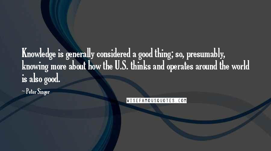 Peter Singer Quotes: Knowledge is generally considered a good thing; so, presumably, knowing more about how the U.S. thinks and operates around the world is also good.