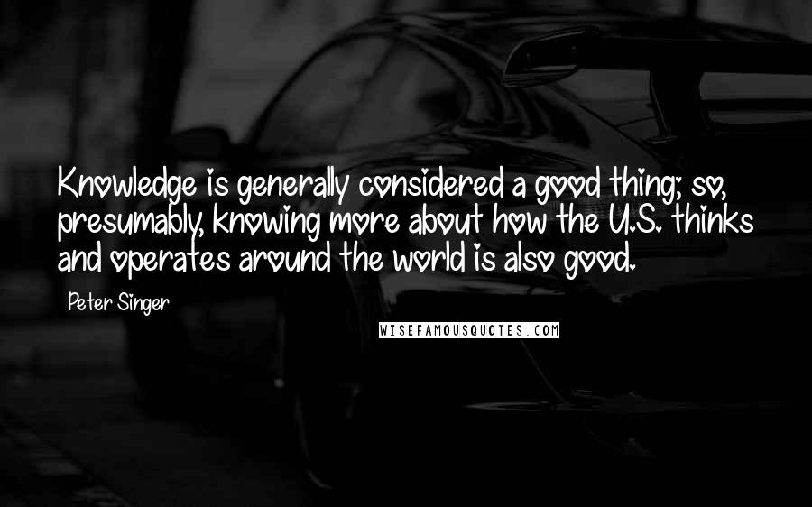 Peter Singer Quotes: Knowledge is generally considered a good thing; so, presumably, knowing more about how the U.S. thinks and operates around the world is also good.