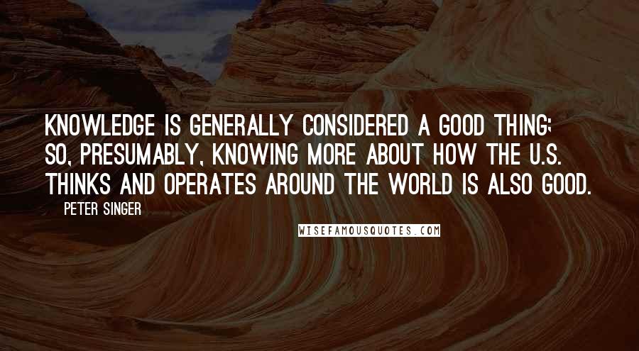 Peter Singer Quotes: Knowledge is generally considered a good thing; so, presumably, knowing more about how the U.S. thinks and operates around the world is also good.