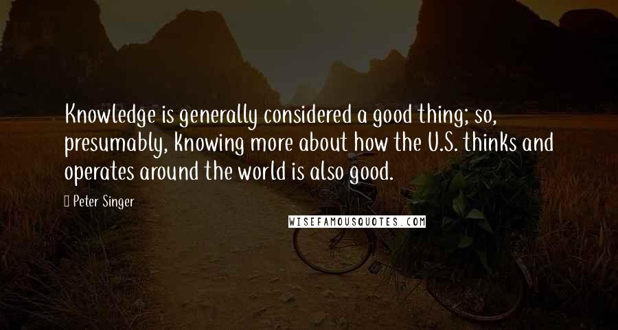 Peter Singer Quotes: Knowledge is generally considered a good thing; so, presumably, knowing more about how the U.S. thinks and operates around the world is also good.