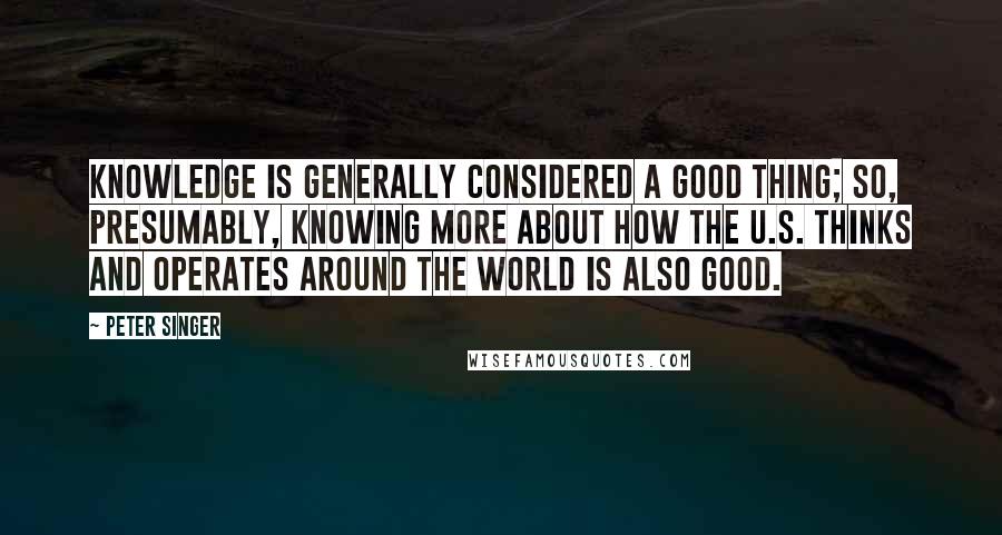 Peter Singer Quotes: Knowledge is generally considered a good thing; so, presumably, knowing more about how the U.S. thinks and operates around the world is also good.